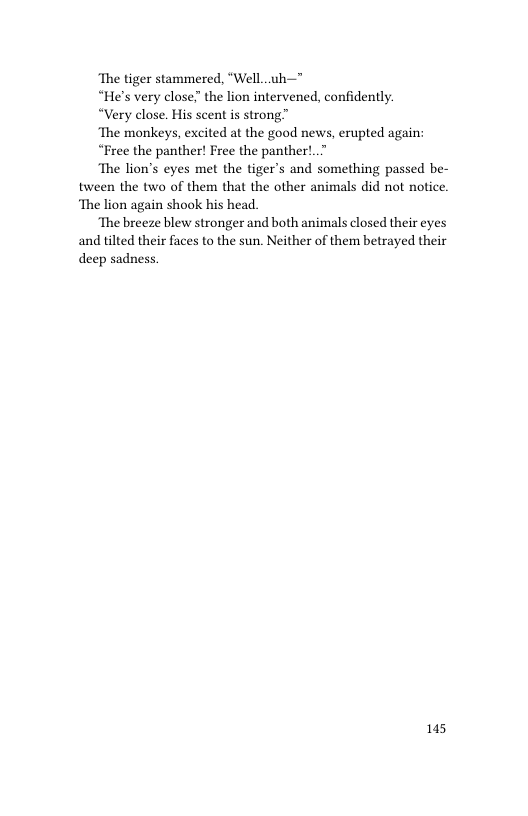 ‘The tiger stammered, “Well..uh—"  “He’s very close the lion intervened, confidently.  “Very close. His scent is strong”  ‘The monkeys, excited at the good news, erupted again:  “Free the panther! Free the panther!..  ‘The lion’s eyes met the tiger’s and something passed be- tween the two of them that the other animals did not notice. ‘The lion again shook his head.  ‘The breeze blew stronger and both animals closed their eyes and tilted their faces to the sun. Neither of them betrayed their  deep sadness.  145 